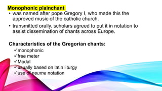 • was named after pope Gregory I, who made this the
approved music of the catholic church.
• transmitted orally. scholars agreed to put it in notation to
assist dissemination of chants across Europe.
Characteristics of the Gregorian chants:
Monophonic plainchant
monophonic
free meter
Modal
usually based on latin liturgy
use of neume notation
 