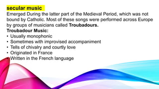 secular music
Emerged During the latter part of the Medieval Period, which was not
bound by Catholic. Most of these songs were performed across Europe
by groups of musicians called Troubadours.
Troubadour Music:
• Usually monophonic
• Sometimes with improvised accompaniment
• Tells of chivalry and courtly love
• Originated in France
• Written in the French language
 