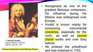 Famous Composers of the Baroque Period
2. Antonio Vivaldi
Venice, March 4, 1678 to
Vienna, July 28, 1741
• Recognized as one of the
greatest Baroque composers,
his influence during his
lifetime was widespread over
Europe.
• Vivaldi is known mainly for
composing instrumental
concertos, especially for the
violin, as well as sacred
choral works and over forty
operas.
• He entered the priesthood
and was ordained in 1703.
 