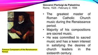 Famous Composers of the Renaissance
Period
Giovanni Pierluigi da Palestrina
Rome, 1525 - February 2, 1594
• The greatest master of
Roman Catholic Church
music during the Renaissance
period.
• Majority of his compositions
are sacred music.
• He was committed to sacred
music and has a keen interest
in satisfying the desires of
church leaders in the
sixteenth century.
 