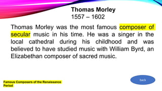 Famous Composers of the Renaissance
Period
Thomas Morley
1557 – 1602
Thomas Morley was the most famous composer of
secular music in his time. He was a singer in the
local cathedral during his childhood and was
believed to have studied music with William Byrd, an
Elizabethan composer of sacred music.
back
 