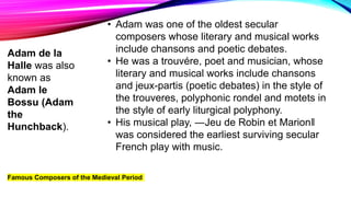 Famous Composers of the Medieval Period
• Adam was one of the oldest secular
composers whose literary and musical works
include chansons and poetic debates.
• He was a trouvére, poet and musician, whose
literary and musical works include chansons
and jeux-partis (poetic debates) in the style of
the trouveres, polyphonic rondel and motets in
the style of early liturgical polyphony.
• His musical play, ―Jeu de Robin et Marion‖
was considered the earliest surviving secular
French play with music.
Adam de la
Halle was also
known as
Adam le
Bossu (Adam
the
Hunchback).
 