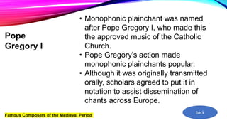 Famous Composers of the Medieval Period
Pope
Gregory I
• Monophonic plainchant was named
after Pope Gregory I, who made this
the approved music of the Catholic
Church.
• Pope Gregory’s action made
monophonic plainchants popular.
• Although it was originally transmitted
orally, scholars agreed to put it in
notation to assist dissemination of
chants across Europe.
back
 