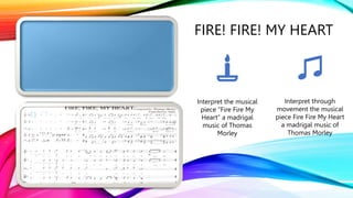 FIRE! FIRE! MY HEART
Interpret the musical
piece “Fire Fire My
Heart” a madrigal
music of Thomas
Morley
Interpret through
movement the musical
piece Fire Fire My Heart
a madrigal music of
Thomas Morley
 