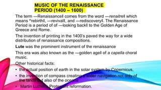 MUSIC OF THE RENAISSANCE
PERIOD (1400 – 1600)
The term ―Renaissance‖ comes from the word ―renaitre‖ which
means “rebirth‖, ―revival‖, and ―rediscovery‖. The Renaissance
Period is a period of of ―looking back‖ to the Golden Age of
Greece and Rome.
The invention of printing in the 1400’s paved the way for a wide
distribution of renaissance compositions.
Lute was the prominent instrument of the renaissance
This era was also known as the ―golden age‖ of a capella choral
music.
Other historical facts:
• the actual position of earth in the solar system by Copernicus,
• the invention of compass creating a wider navigation not only of
the lands but also of the oceans
• Martin Luther’s Protestant reformation.
 