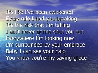 It's like I've been awakened Every rule I had you breaking It's the risk that I'm taking I ain't never gonna shut you out Everywhere I'm looking now I'm surrounded by your embrace Baby I can see your halo You know you're my saving grace 