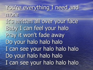 You're everything I need and more It's written all over your face Baby I can feel your halo Pray it won't fade away Do your halo halo halo I can see your halo halo halo Do your halo halo halo I can see your halo halo halo 