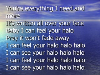 You're everything I need and more It's written all over your face Baby I can feel your halo Pray it won't fade away I can feel your halo halo halo I can see your halo halo halo I can feel your halo halo halo I can see your halo halo halo 