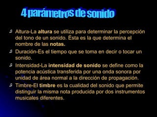 Altura-La  altura  se utiliza para determinar la percepción del tono de un sonido. Ésta es la que determina el nombre de las  notas. Duración-Es el tiempo que se toma en decir o tocar un sonido. Intensidad-La  intensidad de sonido  se define como la potencia acústica transferida por una onda sonora por unidad de área normal a la dirección de propagación. Timbre-El  timbre  es la cualidad del sonido que permite distinguir la misma nota producida por dos instrumentos musicales diferentes.  4 parámetros de sonido 