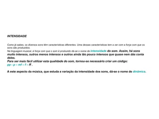 INTENSIDADE                      Como já sabes, os diversos sons têm características diferentes. Uma dessas características tem a ver com a força com que os sons são produzidos. Na linguagem musical, à força com que o som é produzido dá-se o nome de  intensidade  do som. Assim, há sons muito intensos, outros menos intensos e outros ainda tão pouco intensos que quase nem dás conta deles. Para ser mais fácil utilizar esta qualidade do som, tornou-se necessário criar um código: pp  - p –  mf  – f –  ff  .   A este aspecto da música, que estuda a variação da intensidade dos sons, dá-se o nome de  dinâmica .  