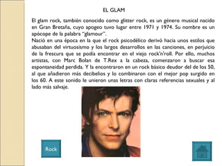 EL GLAM Rock El glam rock, también conocido como glitter rock, es un género musical nacido en Gran Bretaña, cuyo apogeo tuvo lugar entre 1971 y 1974. Su nombre es un apócope de la palabra “glamour”. Nació en una época en la que el rock psicodélico derivó hacia unos estilos que abusaban del virtuosismo y los largos desarrollos en las canciones, en perjuicio de la frescura que se podía encontrar en el viejo rock'n'roll. Por ello, muchos artistas, con Marc Bolan de T.Rex a la cabeza, comenzaron a buscar esa espontaneidad perdida. Y la encontraron en un rock básico deudor del de los 50, al que añadieron más decibelios y lo combinaron con el mejor pop surgido en los 60. A este sonido le unieron unas letras con claras referencias sexuales y al lado más salvaje. 