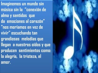 Imaginemos un mundo sin música sin la  “conexión de alma y sentidos  que da  emociones al corazón” “nos moríamos en vez de vivir” escuchando tan grandiosas  melodías que llegan  a nuestros oídos y que producen  sentimientos como: la alegría,  la tristeza, el amor.