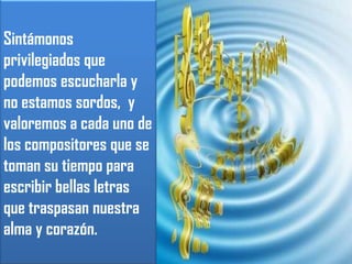 Sintámonos privilegiados que podemos escucharla y no estamos sordos,  y valoremos a cada uno de los compositores que se toman su tiempo para escribir bellas letras que traspasan nuestra alma y corazón.