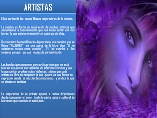 ARTISTASEllos parten de las  musas Diosas inspiradoras de la música.La música es forma de inspiración de muchos artistas que escuchamos a cada momento que nos hacen sentir con sus letras  lo que quieren transmitir en cada una de ellas.Un cantante llamado Ricardo Arjona tiene una canción que se llama “MUJERES”  en una parte de la letra dice “Si no existieran musas como ustedes”.  El  les escribe a  las mujeres porque   son sus  musas de su inspiración.Las bandas que componen para criticar algo que  no está bien en sus países son tachadas de diferentes formas y que lo que cantan produce actos violentos,  pienso que cada artista es libre de componer lo que  quiera, es una forma de expresión donde  se mezclan las emociones,   y se dice lo que se piensa en sonidos. La inspiración de un artista apunta a varias direcciones desde componer al  amor  hasta la parte social y cultural de las cosas que suceden en cada país. 