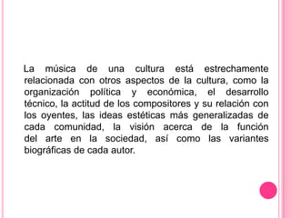 La música de una cultura está estrechamente
relacionada con otros aspectos de la cultura, como la
organización política y económica, el desarrollo
técnico, la actitud de los compositores y su relación con
los oyentes, las ideas estéticas más generalizadas de
cada comunidad, la visión acerca de la función
del arte en la sociedad, así como las variantes
biográficas de cada autor.
 