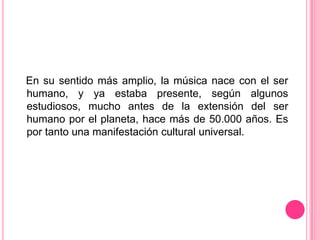 En su sentido más amplio, la música nace con el ser
humano, y ya estaba presente, según algunos
estudiosos, mucho antes de la extensión del ser
humano por el planeta, hace más de 50.000 años. Es
por tanto una manifestación cultural universal.
 