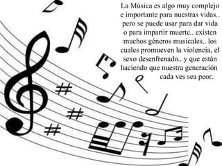 La Música es algo muy complejo e importante para nuestras vidas.. pero se puede usar para dar vida o para impartir muerte.. existen muchos géneros musicales.. los cuales promueven la violencia, el sexo desenfrenado.. y que están haciendo que nuestra generación  cada ves sea peor.  