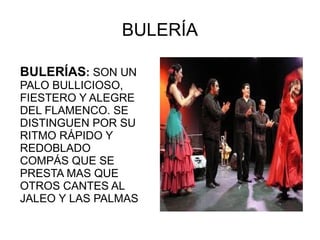 BULERÍA Bulerías son u BULERÍAS :  SON UN PALO BULLICIOSO, FIESTERO Y ALEGRE DEL FLAMENCO. SE DISTINGUEN POR SU RITMO RÁPIDO Y REDOBLADO COMPÁS QUE SE PRESTA MAS QUE OTROS CANTES AL JALEO Y LAS PALMAS 