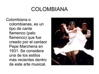 COLOMBIANA Colombiana o colombianas, es un tipo de cante flamenco (palo flamenco) que fue creado por el cantaor Pepe Marchena en 1931. Se considera una de los estilos más recientes dentro de este arte musical. 