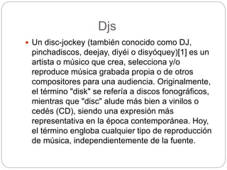 Djs
 Un disc-jockey (también conocido como DJ,
pinchadiscos, deejay, diyéi o disyóquey)[1] es un
artista o músico que crea, selecciona y/o
reproduce música grabada propia o de otros
compositores para una audiencia. Originalmente,
el término "disk" se refería a discos fonográficos,
mientras que "disc" alude más bien a vinilos o
cedés (CD), siendo una expresión más
representativa en la época contemporánea. Hoy,
el término engloba cualquier tipo de reproducción
de música, independientemente de la fuente.
 