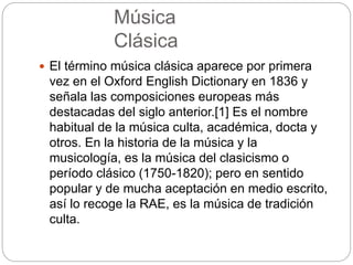 Música
Clásica
 El término música clásica aparece por primera
vez en el Oxford English Dictionary en 1836 y
señala las composiciones europeas más
destacadas del siglo anterior.[1] Es el nombre
habitual de la música culta, académica, docta y
otros. En la historia de la música y la
musicología, es la música del clasicismo o
período clásico (1750-1820); pero en sentido
popular y de mucha aceptación en medio escrito,
así lo recoge la RAE, es la música de tradición
culta.
 