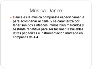 Música Dance
 Dance es la música compuesta específicamente
para acompañar al baile, y se caracteriza por
tener sonidos sintéticos, ritmos bien marcados y
bastante repetitiva para ser fácilmente bailables,
letras pegadizas e instrumentación marcada en
compases de 4/4
 