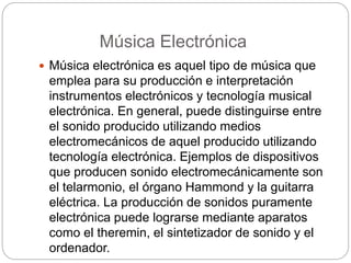 Música Electrónica
 Música electrónica es aquel tipo de música que
emplea para su producción e interpretación
instrumentos electrónicos y tecnología musical
electrónica. En general, puede distinguirse entre
el sonido producido utilizando medios
electromecánicos de aquel producido utilizando
tecnología electrónica. Ejemplos de dispositivos
que producen sonido electromecánicamente son
el telarmonio, el órgano Hammond y la guitarra
eléctrica. La producción de sonidos puramente
electrónica puede lograrse mediante aparatos
como el theremin, el sintetizador de sonido y el
ordenador.
 