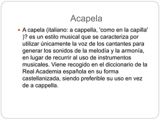 Acapela
 A capela (italiano: a cappella, 'como en la capilla'
)? es un estilo musical que se caracteriza por
utilizar únicamente la voz de los cantantes para
generar los sonidos de la melodía y la armonía,
en lugar de recurrir al uso de instrumentos
musicales. Viene recogido en el diccionario de la
Real Academia española en su forma
castellanizada, siendo preferible su uso en vez
de a cappella.
 