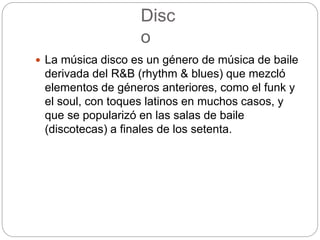 Disc
o
 La música disco es un género de música de baile
derivada del R&B (rhythm & blues) que mezcló
elementos de géneros anteriores, como el funk y
el soul, con toques latinos en muchos casos, y
que se popularizó en las salas de baile
(discotecas) a finales de los setenta.
 