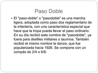 Paso Doble
 El "paso-doble" o "pasodoble" es una marcha
ligera, adoptada como paso dos reglamentario de
la infantería, con una característica especial que
hace que la tropa pueda llevar el paso ordinario.
En su día recibió este nombre de "pasodoble", ya
fuera para desfiles militares o taurinos. También
recibió el mismo nombre la danza, que fue
popularizada hacia 1926. Se compone con un
compás de 2/4 o 6/8.
 