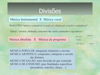 Divisões Música Instrumental  X  Música vocal Música absoluta  X  Música de programa  2.  Bach: Prel. 4.  Messiaen 6.  Vivaldi  MÚSICA POPULAR: integração intérprete e ouvinte MÚSICA ARTÍSTICA: compositor, intérprete e ouvinte  são distintos MÚSICA DE SALÃO: mais diversão do que conteúdo MÚSICA DE CONSUMO: para finalidades específicas (pescadores, marchas, dança, ...) Wolf (1783) “ música verdadeira só pode ser obtida por canções verdadeiras ” Sulzer: “sonatas, sinfonias, concertos são  ruídos animados e agradáveis” 5.  Villa Lobos  X  3. Skrjabin  