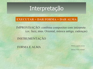 Interpretação EXECUTAR + DAR FORMA + DAR ALMA IMPROVISAÇÃO: combina compositor com intérprete (ex. Jazz, mus. Oriental, música antiga, cadenças) INSTRUMENTAÇÃO FORMA E ALMA 16.  Debussy: pegadas na neve 17.  Debussy: Vento ocidental 