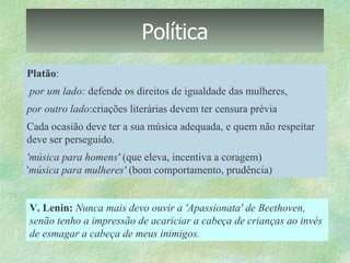Política Platão : por um lado:  defende os direitos de igualdade das mulheres,  por outro lado :criações literárias devem ter censura prévia Cada ocasião deve ter a sua música adequada, e quem não respeitar deve ser perseguido.  'música para homens'  (que eleva, incentiva a coragem)  ' música para mulheres'  (bom comportamento, prudência) V. Lenin:   Nunca mais devo ouvir a 'Apassionata' de Beethoven,  senão tenho a impressão de acariciar a cabeça de crianças ao invés  de esmagar a cabeça de meus inimigos. 