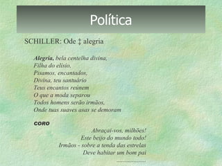Política SCHILLER: Ode à alegria Alegria,  bela centelha divina, Filha do  elísio , Pisamos, encantados, Divina, teu santuário Teus encantos reúnem O que a moda separou Todos homens serão irmãos, Onde tuas suaves asas se demoram CORO Abraçai-vos, milhões! Este beijo do mundo todo! Irmãos - sobre a tenda das estrelas Deve habitar um bom pai ................... 