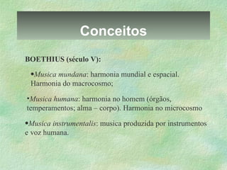 Conceitos BOETHIUS (século V): Musica mundana : harmonia mundial e espacial. Harmonia do macrocosmo; Musica humana : harmonia no homem (órgãos, temperamentos; alma – corpo). Harmonia no microcosmo Musica instrumentalis : musica produzida por instrumentos e voz humana. 