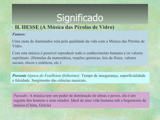 Significado H. HESSE (A Música das Pérolas de Vidro) Futuro: Uma casta de iluminados zela pela qualidade da vida com a Música das Pérolas de Vidro. Com esta música é possível reproduzir todo o conhecimento humano e os valores espirituais. (fórmulas da matemática, reações químicas, leis da física, valores sociais, éticos e estéticos, etc.) Presente  (época do Feuilleton (folhetim)):  Tempo de insegurança, superficialidade e falsidade. Surgimento das ciências musicais. Passado:  A música tem um poder de dominação de almas e povos, ela é um regente dos homens e seus estados. Ideal de uma vida humana sob a hegemonia da música (China, Grécia) 