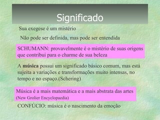 Significado A  música  possui um significado básico comum, mas está  sujeita a variações e transformações muito intensas, no  tempo e no espaço.(Schering) Sua exegese é um mistério Não pode ser definida, mas pode ser entendida CONFÚCIO: música é o nascimento da emoção SCHUMANN: provavelmente é o mistério de suas origens que contribui para o charme de sua beleza Música é a mais matemática e a mais abstrata das artes  (New Grolier Encyclopaedia)   