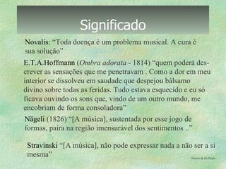 Significado Novalis :  “Toda doença é um problema musical. A cura é sua solução” E.T.A.Hoffmann  ( Ombra adorata  - 1814) “quem poderá des- crever as sensações que me penetravam . Como a dor em meu interior se dissolveu em saudade que despejou bálsamo  divino sobre todas as feridas. Tudo estava esquecido e eu só ficava ouvindo os sons que, vindo de um outro mundo, me  encobriam de forma consoladora” Nägeli  (1826) “[A música], sustentada por esse jogo de  formas, paira na região imensurável dos sentimentos ..”  Tinoco & Zé Paulo  Stravinski  “[A música], não pode expressar nada a não ser a si  mesma”  