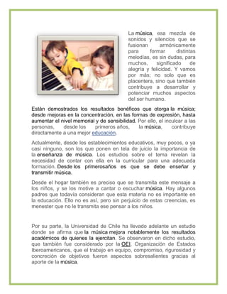 La música, esa mezcla de
                                           sonidos y silencios que se
                                           fusionan       armónicamente
                                           para      formar      distintas
                                           melodías, es sin dudas, para
                                           muchos,      significado     de
                                           alegría y felicidad. Y vamos
                                           por más; no solo que es
                                           placentera, sino que también
                                           contribuye a desarrollar y
                                           potenciar muchos aspectos
                                           del ser humano.
Están demostrados los resultados benéficos que otorga la música;
desde mejoras en la concentración, en las formas de expresión, hasta
aumentar el nivel memorial y de sensibilidad. Por ello, el inculcar a las
personas,    desde los    primeros años,      la música,      contribuye
directamente a una mejor educación.
Actualmente, desde los establecimientos educativos, muy pocos, o ya
casi ninguno, son los que ponen en tela de juicio la importancia de
la enseñanza de música. Los estudios sobre el tema revelan la
necesidad de contar con ella en la curricular para una adecuada
formación. Desde los primerosaños es que se debe enseñar y
transmitir música.
Desde el hogar también es preciso que se transmita este mensaje a
los niños, y se los motive a cantar o escuchar música. Hay algunos
padres que todavía consideran que esta materia no es importante en
la educación. Ello no es así, pero sin perjuicio de estas creencias, es
menester que no le transmita ese pensar a los niños.


Por su parte, la Universidad de Chile ha llevado adelante un estudio
donde se afirma que la música mejora notablemente los resultados
académicos de quienes la ejercitan. Se observaron en dicho estudio,
que también fue considerado por la OEI, Organización de Estados
Iberoamericanos, que el trabajo en equipo, compromiso, rigurosidad y
concreción de objetivos fueron aspectos sobresalientes gracias al
aporte de la música.
 