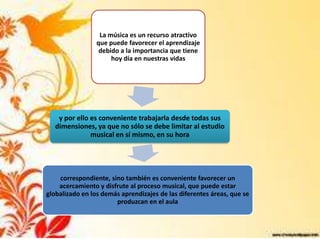 La música es un recurso atractivo
                                        ,
                 que puede favorecer el aprendizaje
                  debido a la importancia que tiene
                      hoy día en nuestras vidas




    y por ello es conveniente trabajarla desde todas sus
   dimensiones, ya que no sólo se debe limitar al estudio
               musical en sí mismo, en su hora




    correspondiente, sino también es conveniente favorecer un
    acercamiento y disfrute al proceso musical, que puede estar
globalizado en los demás aprendizajes de las diferentes áreas, que se
                       produzcan en el aula
 