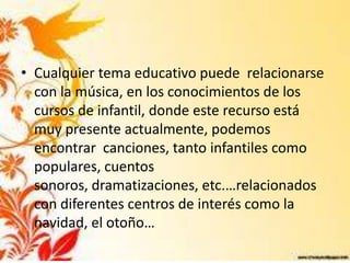 • Cualquier tema educativo puede relacionarse
  con la música, en los conocimientos de los
  cursos de infantil, donde este recurso está
  muy presente actualmente, podemos
  encontrar canciones, tanto infantiles como
  populares, cuentos
  sonoros, dramatizaciones, etc.…relacionados
  con diferentes centros de interés como la
  navidad, el otoño…
 