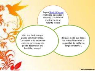 Según Shinichi Suzuki
                       (violinista, educador y
                        filósofo) la habilidad
                           musical no es un
                            talento innato




  sino una destreza que
 puede ser desarrollada.                   de igual modo que todos
“Cualquier niño a quien se                  los niños desarrollan la
 entrene correctamente                      capacidad de hablar su
  puede desarrollar una                        lengua materna”.
     habilidad musical
 