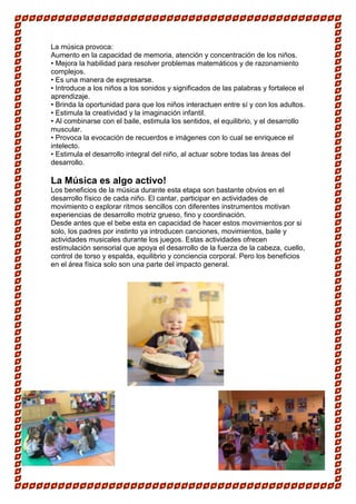 La música provoca:
Aumento en la capacidad de memoria, atención y concentración de los niños.
• Mejora la habilidad para resolver problemas matemáticos y de razonamiento
complejos.
• Es una manera de expresarse.
• Introduce a los niños a los sonidos y significados de las palabras y fortalece el
aprendizaje.
• Brinda la oportunidad para que los niños interactuen entre sí y con los adultos.
• Estimula la creatividad y la imaginación infantil.
• Al combinarse con el baile, estimula los sentidos, el equilibrio, y el desarrollo
muscular.
• Provoca la evocación de recuerdos e imágenes con lo cual se enriquece el
intelecto.
• Estimula el desarrollo integral del niño, al actuar sobre todas las áreas del
desarrollo.

La Música es algo activo!
Los beneficios de la música durante esta etapa son bastante obvios en el
desarrollo físico de cada niño. El cantar, participar en actividades de
movimiento o explorar ritmos sencillos con diferentes instrumentos motivan
experiencias de desarrollo motriz grueso, fino y coordinación.
Desde antes que el bebe esta en capacidad de hacer estos movimientos por si
solo, los padres por instinto ya introducen canciones, movimientos, baile y
actividades musicales durante los juegos. Estas actividades ofrecen
estimulación sensorial que apoya el desarrollo de la fuerza de la cabeza, cuello,
control de torso y espalda, equilibrio y conciencia corporal. Pero los beneficios
en el área física solo son una parte del impacto general.
 