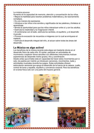 La música provoca:
Aumento en la capacidad de memoria, atención y concentración de los niños.
• Mejora la habilidad para resolver problemas matemáticos y de razonamiento
complejos.
• Es una manera de expresarse.
• Introduce a los niños a los sonidos y significados de las palabras y fortalece el
aprendizaje.
• Brinda la oportunidad para que los niños interactuen entre sí y con los adultos.
• Estimula la creatividad y la imaginación infantil.
• Al combinarse con el baile, estimula los sentidos, el equilibrio, y el desarrollo
muscular.
• Provoca la evocación de recuerdos e imágenes con lo cual se enriquece el
intelecto.
• Estimula el desarrollo integral del niño, al actuar sobre todas las áreas del
desarrollo.

La Música es algo activo!
Los beneficios de la música durante esta etapa son bastante obvios en el
desarrollo físico de cada niño. El cantar, participar en actividades de
movimiento o explorar ritmos sencillos con diferentes instrumentos motivan
experiencias de desarrollo motriz grueso, fino y coordinación.
Desde antes que el bebe esta en capacidad de hacer estos movimientos por si
solo, los padres por instinto ya introducen canciones, movimientos, baile y
actividades musicales durante los juegos. Estas actividades ofrecen
estimulación sensorial que apoya el desarrollo de la fuerza de la cabeza, cuello,
control de torso y espalda, equilibrio y conciencia corporal. Pero los beneficios
en el área física solo son una parte del impacto general.
 