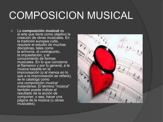 COMPOSICION MUSICAL
   La composición musical es
    el arte que tiene como objetivo la
    creación de obras musicales. En
    la tradición europea culta,
    requiere el estudio de muchas
    disciplinas, tales como
    la armonía, el contrapunto,
    la orquestación, y el
    conocimiento de formas
    musicales. En lo que concierne
    al flamenco y por lo general, a la
    música basada en la
    improvisación (o al menos en lo
    que a la improvisación se refiere),
    se le cataloga como
    una composición musical
    instantánea. El término "música"
    también puede indicar el
    resultado de la acción de
    componer, o sea, hacer una
    página de la música (u obras
    musicales).
 