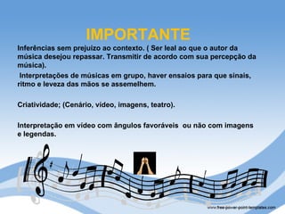 IMPORTANTE
Inferências sem prejuízo ao contexto. ( Ser leal ao que o autor da
música desejou repassar. Transmitir de acordo com sua percepção da
música).
 Interpretações de músicas em grupo, haver ensaios para que sinais,
ritmo e leveza das mãos se assemelhem.

Criatividade; (Cenário, vídeo, imagens, teatro).

Interpretação em vídeo com ângulos favoráveis ou não com imagens
e legendas.
 