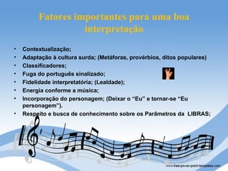 Fatores importantes para uma boa
                   interpretação
•   Contextualização;
•   Adaptação à cultura surda; (Metáforas, provérbios, ditos populares)
•   Classificadores;
•   Fuga do português sinalizado;
•   Fidelidade interpretatória; (Lealdade);
•   Energia conforme a música;
•   Incorporação do personagem; (Deixar o “Eu” e tornar-se “Eu
    personagem”).
•   Respeito e busca de conhecimento sobre os Parâmetros da LIBRAS;
 