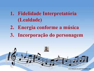 1. Fidelidade Interpretatória
   (Lealdade)
2. Energia conforme a música
3. Incorporação do personagem
 