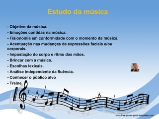 Estudo da música
- Objetivo da música.
- Emoções contidas na música.
- Fisionomia em conformidade com o momento da música.
- Acentuação nas mudanças de expressões faciais e/ou
corporais.
- Impostação do corpo e ritmo das mãos.
- Brincar com a música.
- Escolhas lexicais.
- Análise independente da fluência.
- Conhecer o público alvo
- Treine
 