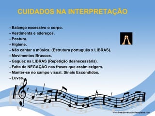CUIDADOS NA INTERPRETAÇÃO

- Balanço excessivo o corpo.
- Vestimenta e adereços.
- Postura.
- Higiene.
- Não cantar a música. (Estrutura português x LIBRAS).
- Movimentos Bruscos.
- Gaguez na LIBRAS (Repetição desnecessária).
- Falta de NEGAÇÃO nas frases que assim exigem.
- Manter-se no campo visual. Sinais Escondidos.
- Luvas.
 